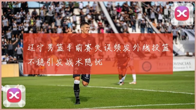 辽宁男篮季前赛失误频发外线投篮不稳引发战术隐忧