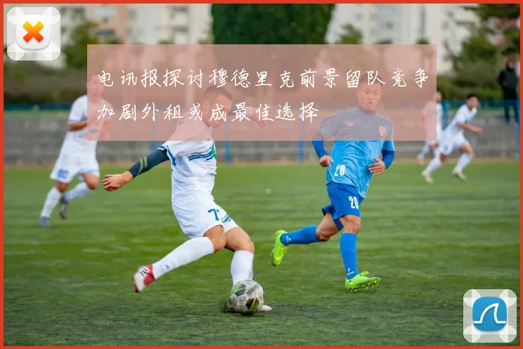 电讯报探讨穆德里克前景留队竞争加剧外租或成最佳选择