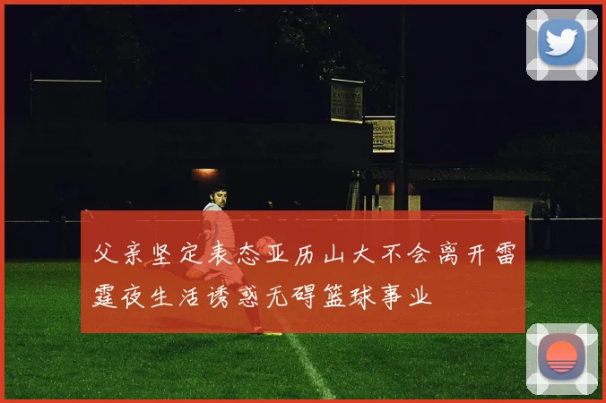 父亲坚定表态亚历山大不会离开雷霆夜生活诱惑无碍篮球事业