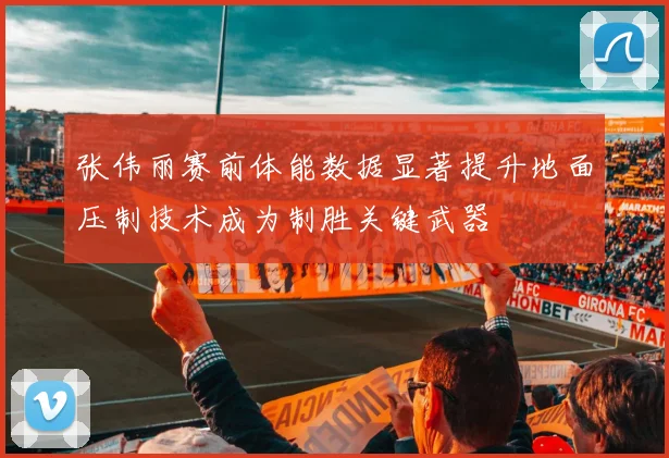 张伟丽赛前体能数据显著提升地面压制技术成为制胜关键武器
