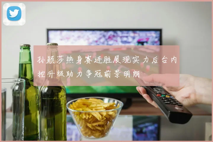 孙颖莎热身赛连胜展现实力后台内控升级助力争冠前景明朗
