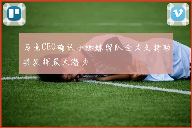 马竞CEO确认小蜘蛛留队全力支持助其发挥最大潜力
